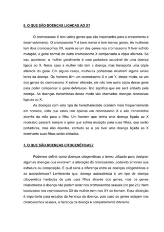 6. O QUE SÃO DOENÇAS LIGADAS AO X?
O cromossomo X tem vários genes que são importantes para o crescimento e
desenvolvimento. O cromossomo Y é bem menor e tem menos genes. As mulheres
tem dois cromossomos XX, assim se um dos genes nos cromossomo X tiver sofrido
mutação, o gene normal do outro cromossomo X compensará a cópia alterada. Se
isso acontecer, a mulher geralmente é uma portadora saudável de uma doença
ligada ao X. Neste caso a mulher não tem a doença, mas transporta uma cópia
alterada do gene. Em alguns casos, mulheres portadoras mostram alguns sinais
leves da doença. Os homens têm um cromossomo X e um Y, desse modo, se um
dos genes do cromossomo X estiver alterado, ele não tem outra cópia desse gene
para poder compensar o gene defeituoso. Isto significa que ele será afetado pela
doença. As doenças transmitidas desse modo são chamadas doenças recessivas
ligadas ao X.
As doenças com este tipo de hereditariedade ocorrem mais frequentemente
em homens, visto que estes tem apenas um cromossomo X e são transmitidos
através da mãe para o filho. Um homem que tenha uma doença ligada ao X
recessivo passará sempre o gene que sofreu mutação para suas filhas, que serão
portadoras, mas não doentes, contudo se o pai tiver uma doença ligada ao X
dominante suas filhas serão afetadas.
7. O QUE SÃO DOENÇAS CITOGENÉTICAS?
Podemos definir como doenças citogenéticas o termo utilizado para designar
algumas doenças que envolvem a alteração do cromossomo, podendo envolver sua
estrutura ou composição. E qual seria a diferença entre as doenças citogenéticas e
as autossômicas? Lembrando que, doença autossômica é um tipo de doença
citogenética herdadas de pais para filhos através dos genes, mas os genes
relacionados à doença não podem estar nos cromossomos sexuais (no par 23). Nem
localizados nos cromossomos XX da mulher nem nos XY do homem. Essa distinção
é importante para estudos da herança da doença, pois caso os genes estejam nos
cromossomos sexuais, a herança da doença é completamente diferente.
 