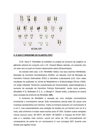 9. O QUE É SÍNDROME DE KLINEFELTER?
O Dr. Harry F. Klinefelter ao trabalhar no projeto de consumo de oxigênio na
glândula adrenal em conjunto com o Dr. Howard Means atendeu um paciente com
um caso raro no qual um homem desenvolveu seios (Ginecomastia).
Ao estudar este caso, o Dr. Klinefelter relatou nos seus exames infertilidade,
liberação de hormônio Gonadotropina (GnRH), um elevado nível de liberação de
Hormônio Folículo Estimulante (FSH) e Hormônio Luteneizante (LH). Com estes
resultados foi publicado no Jornal de Metabolismo e Endocrinologia Clínica (1942),
um artigo intitulado “Síndrome caracterizada por Ginecomastia, aspermatogênese e
aumento da excreção de Hormônio Folículo Estimulante”, tendo como autores,
Klinefelter H G, Reifestein E C Jr., e Albright F. Desde então, a literatura só chama
esta condição de síndrome de Klinefelter (SK).
A síndrome de Klinefelter é causada por uma variação cromossômica
envolvendo o cromossomo sexual. Este cromossomo sexual extra (X) causa uma
mudança característica nos meninos. Todos os homens possuem um cromossomo X
e um Y, mas ocasionalmente uma variação irá resultar em um homem com um X a
mais, esta síndrome é muitas vezes escrita como 47 XXY. Existem outras variações
menos comuns como: 48 XXYY; 48 XXXY; 49 XXXXY; e mosaico 46 XY/47 XXY,
este é o cariótipo mais comum, ocorre em cerca de 15% provavelmente em
consequência da perda de um cromossomo X num concepto XXY durante uma
divisão pós-zigótica inicial.
 