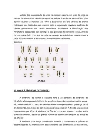 Metade dos casos resulta de erros na meiose I paterna, um terço de erros na
meiose I materna e os demais de erros na meiose II ou de um erro mitótico pós-
zigótico levando a mosaico. Até 1960 o diagnóstico era feito através de exame
histológico dos testículos que, mesmo após a puberdade, revelava ausência de
células germinativas nos canais seminíferos. Atualmente a identificação dos
Klinefelter é assegurada pelo cariótipo e pela pesquisa da cromatina sexual, através
de um exame feito com uma amostra de sangue. As estatísticas mostram que a
cada 500 nascimentos é encontrado um menino com a síndrome.
Cariótipo
10. O QUE É SÍNDROME DE TURNER?
A síndrome de Turner é bastante rara e ao contrário da síndrome de
Klinefelter afeta apenas indivíduos de sexo feminino e não possui cromatina sexual,
são monossômicos, ou seja, em exames de seu cariótipo revelou a presença de 45
cromossomos, sendo que do par dos sexuais há apenas um X. Sendo seu cariótipo
representado por 45,X. A síndrome de Turner ocorre em apenas 1 mulher entre
3.000 nascimentos, devido ao grande número de abortos que chegam ao índice de
90-97,5%).
A síndrome pode surgir quando esta ausente o cromossomo x paterno no
espermatozoide. As meninas com esta Síndrome são identificadas ao nascimento,
 
