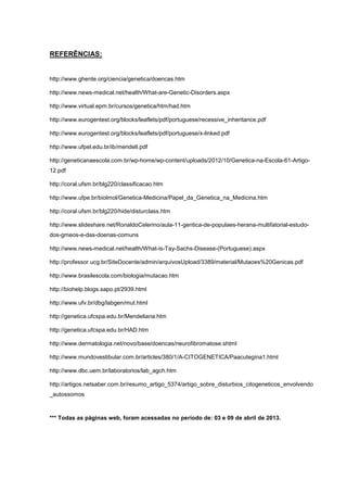REFERÊNCIAS:
http://www.ghente.org/ciencia/genetica/doencas.htm
http://www.news-medical.net/health/What-are-Genetic-Disorders.aspx
http://www.virtual.epm.br/cursos/genetica/htm/had.htm
http://www.eurogentest.org/blocks/leaflets/pdf/portuguese/recessive_inheritance.pdf
http://www.eurogentest.org/blocks/leaflets/pdf/portuguese/x-linked.pdf
http://www.ufpel.edu.br/ib/mendelI.pdf
http://geneticanaescola.com.br/wp-home/wp-content/uploads/2012/10/Genetica-na-Escola-61-Artigo-
12.pdf
http://coral.ufsm.br/blg220/classificacao.htm
http://www.ufpe.br/biolmol/Genetica-Medicina/Papel_da_Genetica_na_Medicina.htm
http://coral.ufsm.br/blg220/hide/disturclass.htm
http://www.slideshare.net/RonaldoCelerino/aula-11-gentica-de-populaes-herana-multifatorial-estudo-
dos-gmeos-e-das-doenas-comuns
http://www.news-medical.net/health/What-is-Tay-Sachs-Disease-(Portuguese).aspx
http://professor.ucg.br/SiteDocente/admin/arquivosUpload/3389/material/Mutaoes%20Genicas.pdf
http://www.brasilescola.com/biologia/mutacao.htm
http://biohelp.blogs.sapo.pt/2939.html
http://www.ufv.br/dbg/labgen/mut.html
http://genetica.ufcspa.edu.br/Mendeliana.htm
http://genetica.ufcspa.edu.br/HAD.htm
http://www.dermatologia.net/novo/base/doencas/neurofibromatose.shtml
http://www.mundovestibular.com.br/articles/380/1/A-CITOGENETICA/Paacutegina1.html
http://www.dbc.uem.br/laboratorios/lab_agch.htm
http://artigos.netsaber.com.br/resumo_artigo_5374/artigo_sobre_disturbios_citogeneticos_envolvendo
_autossomos
*** Todas as páginas web, foram acessadas no período de: 03 e 09 de abril de 2013.
 