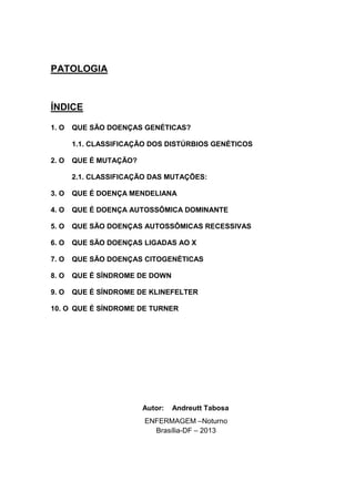 PATOLOGIA
ÍNDICE
1. O QUE SÃO DOENÇAS GENÉTICAS?
1.1. CLASSIFICAÇÃO DOS DISTÚRBIOS GENÉTICOS
2. O QUE É MUTAÇÃO?
2.1. CLASSIFICAÇÃO DAS MUTAÇÕES:
3. O QUE É DOENÇA MENDELIANA
4. O QUE É DOENÇA AUTOSSÔMICA DOMINANTE
5. O QUE SÃO DOENÇAS AUTOSSÔMICAS RECESSIVAS
6. O QUE SÃO DOENÇAS LIGADAS AO X
7. O QUE SÃO DOENÇAS CITOGENÉTICAS
8. O QUE É SÍNDROME DE DOWN
9. O QUE É SÍNDROME DE KLINEFELTER
10. O QUE É SÍNDROME DE TURNER
ENFERMAGEM –Noturno
Brasília-DF – 2013
Autor: Andreutt Tabosa
 