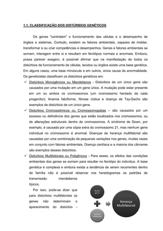 1.1. CLASSIFICAÇÃO DOS DISTÚRBIOS GENÉTICOS
Os genes "controlam" o funcionamento das células e o desempenho de
órgãos e sistemas. Contudo, existem os fatores ambientais, capazes de moldar,
transformar e ou criar competências e desempenhos. Genes e fatores ambientais se
somam, interagem entre si e resultam em fenótipos normais e anormais. Embora,
possa parecer exagero, é possível afirmar que na manifestação de todos os
distúrbios de funcionamento de células, tecidos ou órgãos existe uma base genética.
Em alguns casos, uma base minúscula e em outros, única causa da anormalidade.
Os geneticistas classificam os distúrbios genéticos em:
Distúrbios Monogênicos ou Mendelianos - Distúrbios de um único gene são
causados por uma mutação em um gene único. A mutação pode estar presente
em um ou ambos os cromossomos (um cromossomo herdado de cada
progenitor). Anemia falciforme, fibrose cística e doença de Tay-Sachs são
exemplos de distúrbios de um único gene.
Distúrbios Cromossômicos ou Cromossomopatias – são causados por um
excesso ou deficiência dos genes que estão localizados nos cromossomos, ou
de alterações estruturais dentro de cromossomos. A síndrome de Down, por
exemplo, é causada por uma cópia extra do cromossomo 21, mas nenhum gene
individual no cromossomo é anormal. Doenças de herança multifatorial são
causadas por uma combinação de pequenas variações nos genes, muitas vezes
em conjunto com fatores ambientais. Doença cardíaca e a maioria dos cânceres
são exemplos desses distúrbios.
Distúrbios Multifatoriais ou Poligênicos - Para esses, os efeitos das condições
ambientais dos genes se somam para resultar no fenótipo do indivíduo. A base
genética é complexa e embora exista a tendência de serem recorrentes dentro
de família não é possível observar nos heredogramas os padrões de
transmissão mendelianos
típicos.
Por isso, pode-se dizer que
para distúrbios multifatoriais os
genes não determinam o
aparecimento do distúrbio -
 