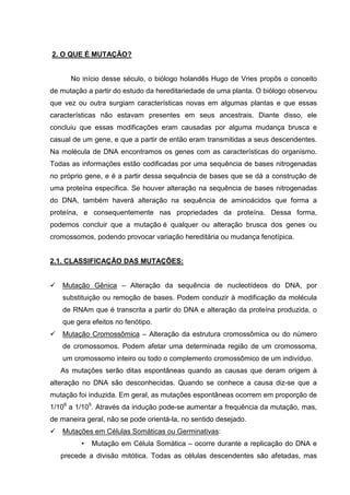2. O QUE É MUTAÇÃO?
No início desse século, o biólogo holandês Hugo de Vries propôs o conceito
de mutação a partir do estudo da hereditariedade de uma planta. O biólogo observou
que vez ou outra surgiam características novas em algumas plantas e que essas
características não estavam presentes em seus ancestrais. Diante disso, ele
concluiu que essas modificações eram causadas por alguma mudança brusca e
casual de um gene, e que a partir de então eram transmitidas a seus descendentes.
Na molécula de DNA encontramos os genes com as características do organismo.
Todas as informações estão codificadas por uma sequência de bases nitrogenadas
no próprio gene, e é a partir dessa sequência de bases que se dá a construção de
uma proteína específica. Se houver alteração na sequência de bases nitrogenadas
do DNA, também haverá alteração na sequência de aminoácidos que forma a
proteína, e consequentemente nas propriedades da proteína. Dessa forma,
podemos concluir que a mutação é qualquer ou alteração brusca dos genes ou
cromossomos, podendo provocar variação hereditária ou mudança fenotípica.
2.1. CLASSIFICAÇÃO DAS MUTAÇÕES:
Mutação Gênica – Alteração da sequência de nucleotídeos do DNA, por
substituição ou remoção de bases. Podem conduzir à modificação da molécula
de RNAm que é transcrita a partir do DNA e alteração da proteína produzida, o
que gera efeitos no fenótipo.
Mutação Cromossômica – Alteração da estrutura cromossômica ou do número
de cromossomos. Podem afetar uma determinada região de um cromossoma,
um cromossomo inteiro ou todo o complemento cromossômico de um indivíduo.
As mutações serão ditas espontâneas quando as causas que deram origem à
alteração no DNA são desconhecidas. Quando se conhece a causa diz-se que a
mutação foi induzida. Em geral, as mutações espontâneas ocorrem em proporção de
1/106
a 1/105
. Através da indução pode-se aumentar a frequência da mutação, mas,
de maneira geral, não se pode orientá-la, no sentido desejado.
Mutações em Células Somáticas ou Germinativas:
• Mutação em Célula Somática – ocorre durante a replicação do DNA e
precede a divisão mitótica. Todas as células descendentes são afetadas, mas
 