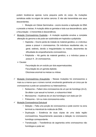 podem localizar-se apenas numa pequena parte do corpo. As mutações
somáticas estão na origem de certos cancros. E não são transmitidas aos seus
descendentes.
• Mutação em Célula Germinativa - ocorre durante a replicação do DNA
e precede a meiose. A mutação afeta os gametas e toda sua descendência, após
a fecundação – é transmitida à descendência.
Mutação Cromossômica Euploidia - A mutação euploidia envolve a completa
alteração do genoma e ela pode ser subdividida em haploidia e poliploidia:
• Haploidia – Ocorre perda de metade do material genético, e o indivíduo
passa a possuir n cromossomos. Os indivíduos resultantes são, no
geral, estéreis, devido a irregularidades na meiose, decorrentes da
dificuldade de emparelhamento cromossômico.
• Poliploidia – Há ganho de material genético, e o individuo passa a
possuir X . 2n cromossomos.
Causas:
Fecundação de um ovócito por dois espermatozoides;
Fecundação de um gameta diploide;
Citocinese anormal na meiose ou mitose.
Mutação Cromossômica Aneuploidia – Nessas mutações há cromossomos a
mais ou a menos que o número normal, envolvendo geralmente um único par de
cromossomos e pode ser autossômico ou heterossômico.
• Nulissomia – Faltam dois cromossomos de um par de homólogo (2n-2).
Se afetar o par sexual no homem, a nulissomia é letal.
• Monossomia – Ausência de um dos homólogos num dado par (2n
• Polissomia – Um ou mais cromossomos extra.
Mutação Cromossômica Estrutural
• Deleção – Falta uma porção de cromossomos e pode ocorrer na zona
terminal ou intersticial da molécula de DNA.
• Duplicação – Existência de duas cópias de uma dada região
cromossômica, frequentemente associada a deleção no cromossomo
homólogo correspondente.
• Translocação – Transferência de segmentos entre cromossomos não
homólogos e pode ser:
 