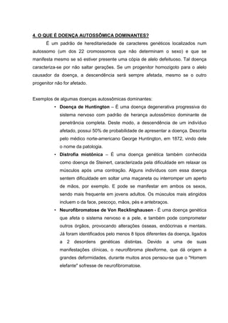 4. O QUE É DOENÇA AUTOSSÔMICA DOMINANTES?
É um padrão de hereditariedade de caracteres genéticos localizados num
autossomo (um dos 22 cromossomos que não determinam o sexo) e que se
manifesta mesmo se só estiver presente uma cópia de alelo defeituoso. Tal doença
caracteriza-se por não saltar gerações. Se um progenitor homozigoto para o alelo
causador da doença, a descendência será sempre afetada, mesmo se o outro
progenitor não for afetado.
Exemplos de algumas doenças autossômicas dominantes:
• Doença de Huntington – É uma doença degenerativa progressiva do
sistema nervoso com padrão de herança autossômico dominante de
penetrância completa. Deste modo, a descendência de um indivíduo
afetado, possui 50% de probabilidade de apresentar a doença. Descrita
pelo médico norte-americano George Huntington, em 1872, vindo dele
o nome da patologia.
• Distrofia miotônica – É uma doença genética também conhecida
como doença de Steinert, caracterizada pela dificuldade em relaxar os
músculos após uma contração. Alguns indivíduos com essa doença
sentem dificuldade em soltar uma maçaneta ou interromper um aperto
de mãos, por exemplo. E pode se manifestar em ambos os sexos,
sendo mais frequente em jovens adultos. Os músculos mais atingidos
incluem o da face, pescoço, mãos, pés e antebraços.
• Neurofibromatose de Von Recklinghausen - É uma doença genética
que afeta o sistema nervoso e a pele, e também pode comprometer
outros órgãos, provocando alterações ósseas, endócrinas e mentais.
Já foram identificados pelo menos 8 tipos diferentes da doença, ligados
a 2 desordens genéticas distintas. Devido a uma de suas
manifestações clínicas, o neurofibroma plexiforme, que dá origem a
grandes deformidades, durante muitos anos pensou-se que o "Homem
elefante" sofresse de neurofibromatose.
 