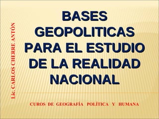 BASES GEOPOLITICAS PARA EL ESTUDIO DE LA REALIDAD NACIONAL Lic. CARLOS CHERRE ANTÓN CUROS DE GEOGRAFÍA POLÍTICA Y HUMANA