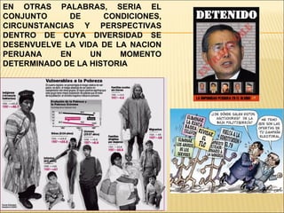 EN OTRAS PALABRAS, SERIA EL CONJUNTO DE CONDICIONES, CIRCUNSTANCIAS Y PERSPECTIVAS DENTRO DE CUYA DIVERSIDAD SE DESENVUELVE LA VIDA DE LA NACION PERUANA EN UN MOMENTO DETERMINADO DE LA HISTORIA