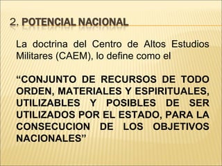 La doctrina del Centro de Altos Estudios Militares (CAEM), lo define como el “ CONJUNTO DE RECURSOS DE TODO ORDEN, MATERIALES Y ESPIRITUALES, UTILIZABLES Y POSIBLES DE SER UTILIZADOS POR EL ESTADO, PARA LA CONSECUCION DE LOS OBJETIVOS NACIONALES”