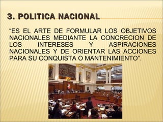3. POLITICA NACIONAL “ ES EL ARTE DE FORMULAR LOS OBJETIVOS NACIONALES MEDIANTE LA CONCRECION DE LOS INTERESES Y ASPIRACIONES NACIONALES Y DE ORIENTAR LAS ACCIONES PARA SU CONQUISTA O MANTENIMIENTO”.
