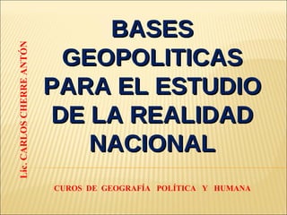 BASES GEOPOLITICAS PARA EL ESTUDIO DE LA REALIDAD NACIONAL Lic. CARLOS CHERRE ANTÓN CUROS  DE  GEOGRAFÍA  POLÍTICA  Y  HUMANA 