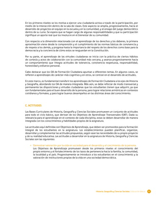 En los primeros niveles se los motiva a ejercer una ciudadanía activa a través de la participación, por
medio de la interacción dentro de la sala de clases. Este aspecto se amplía, progresivamente, hacia el
desarrollo de proyectos en equipo en la escuela y en la comunidad, y el ensayo del juego democrático
dentro de su curso. Se espera que se hagan cargo de algunas responsabilidades y que su participación
signifique un aporte real que los involucre en el bienestar de su comunidad.

Con respecto a la dimensión relacionada con el aprendizaje de los derechos y los deberes, la primera
aproximación viene desde la comprensión y el cumplimiento de las normas básicas de convivencia y
de respeto a los demás, y progresa hasta la importancia del respeto de los derechos como base para la
democracia y la conciencia de cómo estos se resguardan en la Constitución.

Por su parte, el aprendizaje de las virtudes ciudadanas se inicia con la práctica de ciertos hábitos
de cortesía y actos de colaboración con la comunidad más cercana, y avanza progresivamente hacia
un comportamiento que integra actitudes de tolerancia, convivencia respetuosa, responsabilidad,
honestidad y esfuerzo personal.

Cabe destacar que los OA de Formación Ciudadana apuntan a diferentes temas. En algunos casos, se
refieren a aprendizajes de carácter más cognitivo y en otros, se centran en el desarrollo de actitudes.

En este marco, es fundamental transferir los aprendizajes de Formación Ciudadana a los ejes de Historia
y Geografía, abordando los OA de manera integrada. Más aún, se debe reforzar de modo transversal y
permanente las disposiciones y virtudes ciudadanas que los estudiantes tienen que adquirir, ya que
son fundamentales para el buen desarrollo de la persona, para lograr relaciones armónicas en contextos
cotidianos y formales, y para lograr buenos desempeños en las distintas áreas del conocimiento.



C. ACTITUDES

Las Bases Curriculares de Historia, Geografía y Ciencias Sociales promueven un conjunto de actitudes
para todo el ciclo básico, que derivan de los Objetivos de Aprendizaje Transversales (OAT). Dada su
relevancia para el aprendizaje en el contexto de cada disciplina, estas se deben desarrollar de manera
integrada con los conocimientos y habilidades propios de la asignatura.

Las actitudes aquí definidas son Objetivos de Aprendizaje, que deben ser promovidos para la formación
integral de los estudiantes en la asignatura. Los establecimientos pueden planificar, organizar,
desarrollar y complementar las actitudes propuestas, según sean las necesidades de su propio proyecto
y de su realidad educativa. Las actitudes a desarrollar en la asignatura de Historia, Geografía y Ciencias
Sociales son las siguientes:

    •	 Demostrar valoración por la vida en sociedad para el desarrollo y el crecimiento de la persona.
       Los Objetivos de Aprendizaje promueven desde los primeros niveles el conocimiento del
       propio entorno y el fortalecimiento de los lazos de pertenencia hacia la familia, la comunidad,
       la localidad y el país. Progresivamente se introduce a los estudiantes en el conocimiento y la
       valoración de instituciones propias de la vida en una sociedad democrática.




                                                                  Historia, Geografía y Ciencias Sociales | Educación Básica   9
 