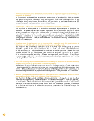 •	 Demostrar valoración por la democracia, reconociendo su importancia para la convivencia y el
        resguardo de derechos.
        En los Objetivos de Aprendizaje se promueve la valoración de la democracia como el sistema
        que resguarda de mejor manera los Derechos Humanos, a partir de la familiarización de los
        estudiantes con la convivencia democrática, del incentivo a la participación activa y del
        conocimiento de la institucionalidad democrática chilena.

     •	 Comportarse y actuar en la vida cotidiana según principios y virtudes ciudadanas.
        Los Objetivos de Aprendizaje de la asignatura promueven explícitamente el desarrollo de
        actitudes y acciones que reflejen virtudes ciudadanas, lo que constituye una de las líneas
        fundamentales del eje de Formación Ciudadana. Por ejemplo, se fomentan formas de relacionarse
        marcadas por el respeto a los demás, la tolerancia, la empatía y la consideración por el otro, y
        el respeto a las normas de convivencia y de participación, instando a los estudiantes a asumir
        roles y responsabilidades y a actuar con honestidad, hablando con la verdad y manteniendo los
        compromisos adquiridos.

     •	 Establecer lazos de pertenencia con su entorno social y natural a partir del conocimiento, la
        valoración y la reflexión sobre su historia personal, su comunidad y el país.
        Los Objetivos de Aprendizaje promueven que el alumno vaya construyendo su propia
        identidad a partir de dos líneas principales. Por una parte, por medio del reconocimiento
        de sus características y particularidades, en un marco de valoración por el carácter único de
        cada ser humano. Por otra, mediante el conocimiento de la historia y la cultura de su familia,
        de su entorno, comunidad y región, y del país, promoviendo la identificación y el sentido de
        pertenencia por medio del reconocimiento de costumbres, tradiciones, símbolos, patrimonio,
        paisajes y trabajos, entre otros.

     •	 Participar solidaria y responsablemente en las actividades y los proyectos del establecimiento y
        del espacio comunitario, demostrando espíritu emprendedor.
        Los Objetivos de Aprendizaje promueven una formación ciudadana activa, enfocada a la práctica
        y a que los estudiantes sean conscientes de que, como ciudadanos, son responsables del bien
        común y del cuidado de espacios comunes. Esto va dando lugar, en los niveles superiores, a la
        gestación e implementación de proyectos concretos para solucionar problemas de la comunidad.

     •	 Respetar y defender la igualdad de derechos esenciales de todas las personas, sin distinción de
        sexo, edad, condición física, etnia, religión o situación económica.
        Los Objetivos de Aprendizaje enfatizan el reconocimiento y el respeto de los derechos
        esenciales de las personas y el rechazo de todo tipo de discriminación. Se promueve, además,
        un compromiso activo con la defensa de estos derechos y con la capacidad de reconocer y
        actuar en aquellas situaciones cotidianas en que estos son vulnerados. Asimismo, se apropian
        de la Declaración Universal de los Derechos Humanos y de su concreción en la Constitución
        Política de Chile.




10
 