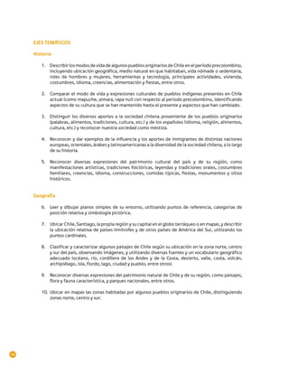EJES TEMÁTICOS

     Historia

        1.	 Describir los modos de vida de algunos pueblos originarios de Chile en el período precolombino,
            incluyendo ubicación geográfica, medio natural en que habitaban, vida nómade o sedentaria,
            roles de hombres y mujeres, herramientas y tecnología, principales actividades, vivienda,
            costumbres, idioma, creencias, alimentación y fiestas, entre otros.

        2.	 Comparar el modo de vida y expresiones culturales de pueblos indígenas presentes en Chile
            actual (como mapuche, aimara, rapa nui) con respecto al periodo precolombino, identificando
            aspectos de su cultura que se han mantenido hasta el presente y aspectos que han cambiado.

        3.	 Distinguir los diversos aportes a la sociedad chilena proveniente de los pueblos originarios
            (palabras, alimentos, tradiciones, cultura, etc.) y de los españoles (idioma, religión, alimentos,
            cultura, etc.) y reconocer nuestra sociedad como mestiza.

        4.	 Reconocer y dar ejemplos de la influencia y los aportes de inmigrantes de distintas naciones
            europeas, orientales, árabes y latinoamericanas a la diversidad de la sociedad chilena, a lo largo
            de su historia.

        5.	 Reconocer diversas expresiones del patrimonio cultural del país y de su región, como
            manifestaciones artísticas, tradiciones folclóricas, leyendas y tradiciones orales, costumbres
            familiares, creencias, idioma, construcciones, comidas típicas, fiestas, monumentos y sitios
            históricos.


     Geografía

        6.	 Leer y dibujar planos simples de su entorno, utilizando puntos de referencia, categorías de
            posición relativa y simbología pictórica.

        7.	 Ubicar Chile, Santiago, la propia región y su capital en el globo terráqueo o en mapas, y describir
            la ubicación relativa de países limítrofes y de otros países de América del Sur, utilizando los
            puntos cardinales.

        8.	 Clasificar y caracterizar algunos paisajes de Chile según su ubicación en la zona norte, centro
            y sur del país, observando imágenes, y utilizando diversas fuentes y un vocabulario geográfico
            adecuado (océano, río, cordillera de los Andes y de la Costa, desierto, valle, costa, volcán,
            archipiélago, isla, fiordo, lago, ciudad y pueblo, entre otros).

        9.	 Reconocer diversas expresiones del patrimonio natural de Chile y de su región, como paisajes,
            flora y fauna característica, y parques nacionales, entre otros.

        10.	 Ubicar en mapas las zonas habitadas por algunos pueblos originarios de Chile, distinguiendo
             zonas norte, centro y sur.




16
 