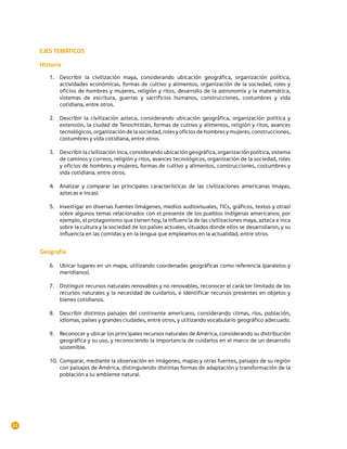 EJES TEMÁTICOS

     Historia
        1.	 Describir la civilización maya, considerando ubicación geográfica, organización política,
            actividades económicas, formas de cultivo y alimentos, organización de la sociedad, roles y
            oficios de hombres y mujeres, religión y ritos, desarrollo de la astronomía y la matemática,
            sistemas de escritura, guerras y sacrificios humanos, construcciones, costumbres y vida
            cotidiana, entre otros.

        2.	 Describir la civilización azteca, considerando ubicación geográfica, organización política y
            extensión, la ciudad de Tenochtitlán, formas de cultivo y alimentos, religión y ritos, avances
            tecnológicos, organización de la sociedad, roles y oficios de hombres y mujeres, construcciones,
            costumbres y vida cotidiana, entre otros.

        3.	 Describir la civilización inca, considerando ubicación geográfica, organización política, sistema
            de caminos y correos, religión y ritos, avances tecnológicos, organización de la sociedad, roles
            y oficios de hombres y mujeres, formas de cultivo y alimentos, construcciones, costumbres y
            vida cotidiana, entre otros.

        4.	 Analizar y comparar las principales características de las civilizaciones americanas (mayas,
            aztecas e incas).

        5.	 Investigar en diversas fuentes (imágenes, medios audiovisuales, TICs, gráficos, textos y otras)
            sobre algunos temas relacionados con el presente de los pueblos indígenas americanos; por
            ejemplo, el protagonismo que tienen hoy, la influencia de las civilizaciones maya, azteca e inca
            sobre la cultura y la sociedad de los países actuales, situados donde ellos se desarrollaron, y su
            influencia en las comidas y en la lengua que empleamos en la actualidad, entre otros.


     Geografía

        6.	 Ubicar lugares en un mapa, utilizando coordenadas geográficas como referencia (paralelos y
            meridianos).

        7.	 Distinguir recursos naturales renovables y no renovables, reconocer el carácter limitado de los
            recursos naturales y la necesidad de cuidarlos, e identificar recursos presentes en objetos y
            bienes cotidianos.

        8.	 Describir distintos paisajes del continente americano, considerando climas, ríos, población,
            idiomas, países y grandes ciudades, entre otros, y utilizando vocabulario geográfico adecuado.

        9.	 Reconocer y ubicar los principales recursos naturales de América, considerando su distribución
            geográfica y su uso, y reconociendo la importancia de cuidarlos en el marco de un desarrollo
            sostenible.

        10.	 Comparar, mediante la observación en imágenes, mapas y otras fuentes, paisajes de su región
             con paisajes de América, distinguiendo distintas formas de adaptación y transformación de la
             población a su ambiente natural.




22
 