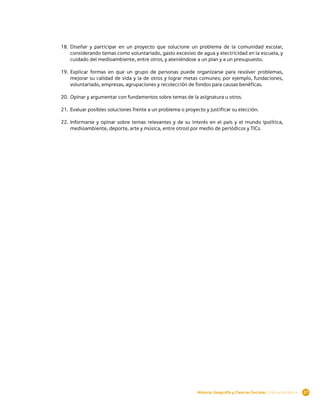 18.	 Diseñar y participar en un proyecto que solucione un problema de la comunidad escolar,
         considerando temas como voluntariado, gasto excesivo de agua y electricidad en la escuela, y
         cuidado del medioambiente, entre otros, y ateniéndose a un plan y a un presupuesto.

    19.	 Explicar formas en que un grupo de personas puede organizarse para resolver problemas,
         mejorar su calidad de vida y la de otros y lograr metas comunes; por ejemplo, fundaciones,
         voluntariado, empresas, agrupaciones y recolección de fondos para causas benéficas.

    20.	 Opinar y argumentar con fundamentos sobre temas de la asignatura u otros.

    21.	 Evaluar posibles soluciones frente a un problema o proyecto y justificar su elección.

    22.	 Informarse y opinar sobre temas relevantes y de su interés en el país y el mundo (política,
         medioambiente, deporte, arte y música, entre otros) por medio de periódicos y TICs.


 




                                                                  Historia, Geografía y Ciencias Sociales | Educación Básica   27
 