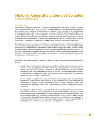 Historia, Geografía y Ciencias Sociales
Educación Básica
Introducción
La asignatura de Historia, Geografía y Ciencias Sociales permite al estudiante alcanzar una mejor
comprensión de su sociedad y de su rol en ella. Esta asignatura está conformada, en el ámbito escolar,
por disciplinas que estudian al ser humano como individuo y como miembro de la sociedad desde
diversas perspectivas, entre las que se incluyen, además de la Historia y la Geografía, la Economía,
la Demografía, la Sociología y la Ciencia Política. El trabajo conjunto de estas disciplinas permite al
alumno desarrollar conocimientos, habilidades y actitudes necesarias para comprender la compleja
realidad social contemporánea y su devenir, para desenvolverse como un ciudadano capaz de actuar
responsable y críticamente en la sociedad, y para enfrentar los desafíos del mundo globalizado.

En la educación básica, un objetivo central de esta asignatura es que los estudiantes adquieran un
sentido de identidad y de pertenencia a la sociedad. Saber quién es, conocer su comunidad y consolidar
los lazos con ella son elementos fundamentales para el desarrollo integral de un niño. Ahí radica la base
que permite a los alumnos comprender su cultura, apropiarse de ella y participar en su construcción.
Esa cultura adquirirá un significado particular cuando tomen conciencia de que también existen otras,
distintas, y perciban la diversidad inherente a los seres humanos y a la naturaleza y las diferentes formas
en que estos se relacionan entre sí.


Estas Bases Curriculares de Historia, Geografía y Ciencias Sociales se construyen en torno a los siguientes
énfasis:

   1.	 Conciencia del entorno: el alumno comienza a entender la realidad cuando descubre su entorno
       natural y social. Al distinguir los distintos elementos y actores (personas e instituciones) que
       forman parte de su vida cotidiana y cumplen un rol relevante en ella, y al observar cómo
       interactúan entre ellos, comenzará a reconocer los vínculos y las relaciones que conforman la
       sociedad. A la vez, podrá apreciar cuáles son las dinámicas que han permitido a su comunidad
       adaptarse al entorno natural y transformarlo.

        En este sentido, en los primeros niveles, los OA de la asignatura privilegian el conocimiento,
        por parte de los estudiantes, de la sociedad en que se desenvuelven, lo que requiere que
        identifiquen los grupos a los que pertenecen (familia, escuela, comunidad, región, país,
        humanidad), las principales instituciones y las costumbres, normas y valores de su entorno,
        entre otros.

        En este proceso de desarrollo de la propia identidad, resulta fundamental que reconozcan
        que cada ser humano es único y que todas las personas son diferentes, pero que, a su vez,
        podemos encontrar muchos elementos en común que son los que nos permiten sentirnos parte
        de comunidades específicas (familia, localidad, región, país, etc.). El respeto y la valoración de
        sí mismos, de la diversidad humana y de los aspectos que nos cohesionan como sociedad, se
        desarrollan inicialmente en la interacción con el propio entorno, y su alcance y profundidad se
        van ampliando en la relación con los otros focos que se plantean a continuación.




                                                                   Historia, Geografía y Ciencias Sociales | Educación Básica   1
 