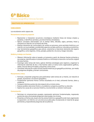 6° Básico
     Historia, Geografía y Ciencias Sociales

      OBJETIVOS DE APRENDIZAJE

     HABILIDADES

     Los estudiantes serán capaces de:

     Pensamiento temporal y espacial

            •	 Representar e interpretar secuencias cronológicas mediante líneas de tiempo simples y
               paralelas, e identificar períodos y acontecimientos simultáneos.
            •	 Aplicar conceptos relacionados con el tiempo (años, décadas, siglos, períodos, hitos) y
               utilizarlos en relación con la historia de Chile.
            •	 Analizar elementos de continuidad y de cambio en procesos, entre períodos históricos y en
               relación con la actualidad, considerando aspectos sociales, políticos, culturales y económicos.
            •	 Usar herramientas geográficas para ubicar, caracterizar y relacionar elementos del espacio
               geográfico, como regiones, climas, paisajes, población, recursos y riesgos naturales.

     Análisis y trabajo con fuentes

            •	 Obtener información sobre el pasado y el presente a partir de diversas fuentes primarias y
               secundarias, identificando el contexto histórico e infiriendo la intención o la función original
               de estas fuentes.
            •	 Investigar sobre temas del nivel y aplicar distintas estrategias para registrar y organizar la
               información obtenida de dos o más fuentes sobre un tema (como organizadores gráficos,
               tablas, lista de ideas principales y esquemas, entre otros).
            •	 Contrastar información a partir de dos fuentes históricas y/o geográficas distintas, por medio
               de preguntas dirigidas, y extraer conclusiones.

     Pensamiento crítico
            •	 Formular y responder preguntas para profundizar sobre temas de su interés, con relación al
               pasado, al presente o al entorno geográfico.
            •	 Fundamentar opiniones frente a temas estudiados en el nivel, utilizando fuentes, datos y
               evidencia.
            •	 Comparar distintos puntos de vista respecto de un mismo tema.
            •	 Evaluar posibles soluciones frente a un problema o proyecto y justificar su elección.
            •	 Explicar las causas de un proceso histórico, reconociendo su carácter multicausal.

     Comunicación

            •	 Participar en conversaciones grupales, expresando opiniones fundamentadas, respetando
               puntos de vista y formulando preguntas relacionadas con el tema.
            •	 Presentar, en forma oral, visual o escrita, temas históricos o geográficos del nivel, organizando
               la exposición o el informe con una estructura adecuada, incorporando el material de apoyo
               pertinente y respondiendo preguntas de la audiencia.




28
 
