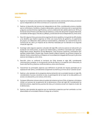 EJES TEMÁTICOS

Historia

   1.	 Explicar los múltiples antecedentes de la independencia de las colonias americanas y reconocer
       que la independencia de Chile se enmarca en un proceso continental.

   2.	 Explicar el desarrollo del proceso de independencia de Chile, considerando actores y bandos
       que se enfrentaron, hombres y mujeres destacados, avances y retrocesos de la causa patriota
       y algunos acontecimientos significativos, como la celebración del cabildo abierto de 1810 y la
       formación de la Primera Junta Nacional de Gobierno, la elección del primer Congreso Nacional,
       las batallas de Rancagua, Chacabuco y Maipú, y la Declaración de la Independencia, entre otros.

   3.	 Describir algunos hitos y procesos de la organización de la república, incluyendo las dificultades
       y los desafíos que implicó organizar en Chile una nueva forma de gobierno, el surgimiento
       de grupos con diferentes ideas políticas (conservadores y liberales), las características de la
       Constitución de 1833 y el impacto de las reformas realizadas por los liberales en la segunda
       mitad del siglo XIX.

   4.	 Investigar sobre algunos aspectos culturales del siglo XIX, como los avances en educación y la
       fundación de instituciones, el aporte de intelectuales y científicos nacionales (por ejemplo,
       Diego Barros Arana, Benjamín Vicuña Mackenna, José Victorino Lastarria) y extranjeros (por
       ejemplo, Andrés Bello, Claudio Gay, Charles Darwin y María Graham), las primeras mujeres en
       obtener títulos universitarios y el impacto en la sociedad de la llegada del ferrocarril y de otros
       avances tecnológicos, entre otros.

   5.	 Describir cómo se conformó el territorio de Chile durante el siglo XIX, considerando
       colonizaciones europeas, la incorporación de Isla de Pascua, la ocupación de la Araucanía, la
       Guerra del Pacífico y diversos conflictos bélicos, entre otros factores.

   6.	 Caracterizar los principales aspectos que definieron el período de riqueza aportada por la
       explotación del salitre, considerando la expansión económica y el inicio de la “cuestión social”.

   7.	 Explicar y dar ejemplos de la progresiva democratización de la sociedad durante el siglo XX,
       considerando el acceso creciente al voto, la participación de la mujer en la vida pública y el
       acceso a la educación y a la cultura, entre otros.

   8.	 Comparar diferentes visiones sobre el quiebre de la democracia en Chile, el régimen o dictadura
       militar y el proceso de recuperación de la democracia a fines del siglo XX, considerando los
       distintos actores, experiencias y puntos de vista, y el consenso actual con respecto al valor de
       la democracia.

   9.	 Explicar y dar ejemplos de aspectos que se mantienen y aspectos que han cambiado o se han
       desarrollado en la sociedad chilena a lo largo de su historia.




                                                                  Historia, Geografía y Ciencias Sociales | Educación Básica   29
 