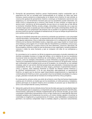 2.	 Formación del pensamiento histórico: pensar históricamente implica comprender que la
        experiencia de vivir en sociedad está contextualizada en el tiempo; en tanto que seres
        humanos, nuestra existencia se desenvuelve en el devenir de la historia. En este sentido, la
        construcción gradual del pensamiento histórico constituye un fundamento esencial de esta
        asignatura y es una herramienta necesaria para que los estudiantes puedan desarrollar una
        visión crítica y comprensiva de su entorno y del mundo. En este contexto, se espera que el
        alumno tome conciencia, de forma paulatina, de que vive en un mundo que va más allá de
        su horizonte inmediato (familia, escuela, amigos, comunidad, circunstancias, etc.) y que ese
        contexto mayor posee un pasado que marca el devenir del mundo contemporáneo. De ahí que
        se considere que una comprensión del presente solo es posible si se examina el pasado y los
        procesos históricos que han moldeado la realidad actual, en la que se reflejan las permanencias
        y los cambios entre el ayer y el hoy.

        Para que el estudiante desarrolle esta conciencia y entienda que pertenece a una comunidad
        cultural más amplia –la humanidad–, se requiere partir del conocimiento de su historia familiar
        y de algunas expresiones, hitos y tradiciones importantes en la configuración de la sociedad
        chilena y de las diversas identidades locales y regionales, para luego ampliar la mirada hacia
        otros tiempos y otros lugares. En un mundo cada vez más dinámico y cambiante, se busca que,
        por medio del estudio de su propia cultura y de otras diferentes, conozcan y descubran, de
        forma empática, distintos modos en que las personas se han organizado y resuelto problemas
        comunes a todos los seres humanos, y que se comparen con ellas en sus semejanzas y
        diferencias.

        En concordancia con lo anterior, los OA de la asignatura promueven el estudio sistemático de
        distintas sociedades humanas a lo largo del tiempo, con el objetivo de que los estudiantes
        reconozcan tanto las relaciones dinámicas de continuidad y cambio entre pasado, presente
        y futuro, como los múltiples antecedentes y causas inherentes al pasado que conforman la
        riqueza y la complejidad de los acontecimientos y procesos históricos. De igual modo, interesa
        que comprendan que la realidad social, ya sea en el pasado o en el presente, es una realidad
        compleja, sobre la cual existen distintas perspectivas para abordarla e interpretaciones para
        comprenderla. Por ello, con el objeto de evitar sesgos y promover el pensamiento histórico
        crítico y riguroso, estos objetivos fomentan la revisión de diversas fuentes históricas y
        de distintas interpretaciones. A fin de que desarrollen adecuadamente un pensamiento
        histórico, se espera que los alumnos vayan desarrollando progresivamente su capacidad de
        contextualización histórica; es decir, que puedan situar las sociedades estudiadas en su época
        y lugar, y abordar el estudio del ser humano en el tiempo de forma crítica y empática.

        En consecuencia, se busca evitar una visión de la historia como flujo de fuerzas impersonales
        y ajenas; por el contrario, se resalta que son los estudiantes, en tanto personas y ciudadanos,
        quienes participan en el devenir histórico de la sociedad, en procesos que se desarrollan en
        torno a una multiplicidad de causas y fenómenos.

    3.	 Valoración y aplicación de los métodos de las Ciencias Sociales: para que los estudiantes logren
        los OA planteados para la asignatura, es importante que vayan paulatinamente identificando,
        interiorizando y aplicando los métodos fundamentales de las Ciencias Sociales, ya que estos
        contribuyen a desarrollar el pensamiento crítico, el rigor intelectual, la capacidad de relacionar
        múltiples variables y de fundamentar los juicios, y, al mismo tiempo, ayudan a incentivar la
        creatividad, la imaginación y la perseverancia. En síntesis, estas habilidades y competencias
        permiten a los alumnos comprender mejor la realidad, adquirir y relacionar conocimientos




2
 
