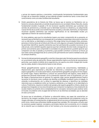 y actuar de manera asertiva y consciente, constituyendo herramientas fundamentales para
    el logro de un desarrollo integral, ya que además pueden transferirse tanto a otras áreas del
    conocimiento como a la vida cotidiana del estudiante.

4.	 Visión panorámica de la historia de Chile: se busca que el alumno se familiarice con su
    herencia cultural y desarrolle un sentido de pertenencia a la sociedad chilena. Para ello, resulta
    fundamental estudiar el pasado a fin de reconocer aquellos elementos que sustentan este
    sentido de pertenencia y entender que la identidad nacional es dinámica y va adquiriendo
    nuevas formas de acuerdo a las transformaciones sociales y culturales. Asimismo, es importante
    reconocer aquellos elementos que resultan significativos en las identidades locales y/o
    regionales al interior de nuestra sociedad.

    En otras palabras, para que los estudiantes logren una mejor comprensión de su presente, es
    necesario que se familiaricen con el pasado de su sociedad y comprendan cómo este se relaciona
    con su vida diaria, su identidad y su entorno. Ello exige revisar los principales hitos, procesos,
    personas e instituciones de la historia de Chile, así como algunos conceptos fundamentales que
    les permitan identificar aquellos elementos que han permanecido y pueden reconocer en su
    vida actual, como también aquellos aspectos que han cambiado. De este modo conseguirán un
    primer acercamiento para comprender la sociedad a la que pertenecen y podrán apreciar que
    comparten con ella un pasado y un presente, y que pueden contribuir a construir su futuro, ya
    que todos somos protagonistas de la construcción permanente de nuestra realidad social, que
    es siempre dinámica.

5.	 Formación del pensamiento geográfico: este foco tiene gran valor formativo para los estudiantes
    en sus primeros años de educación. Pensar espacialmente implica una forma de razonamiento
    particular, que amplía el ámbito de la experiencia y les aporta una visión integral del mundo
    que los rodea, desde lo más próximo hasta lo más remoto.

    Pensar geográficamente supone la puesta en práctica de conocimientos, habilidades y
    disposiciones para representar y dilucidar las relaciones y conexiones que constituyen el
    espacio geográfico. En la educación básica, el pensamiento geográfico progresa en tres etapas.
    En primer lugar, implica identificar y conocer las características del espacio, tanto desde la
    perspectiva personal (relacionado con la orientación espacial) como la localización y el uso
    de mapas y representaciones en general. En segundo lugar, pensar geográficamente implica
    reconocer el territorio como contexto de distintas actividades humanas (como el trabajo, la
    vivienda, la alimentación, etc.) y afinar la capacidad de observar e identificar las múltiples
    relaciones que se establecen entre ser humano y ambiente, y su impacto en la identidad y la
    cultura. Finalmente, requiere el análisis del paisaje y del espacio geográfico chileno, desde una
    perspectiva integrada con las otras disciplinas que componen la asignatura. Esta ampliación de
    escalas implica el aumento de la complejidad de los conceptos necesarios para analizar tanto
    el mundo circundante como el papel del territorio en las distintas sociedades que se abordan
    en este currículum.

    Se busca que el estudiante, al finalizar su educación básica, sea capaz de caracterizar un
    territorio y de integrar variables físicas y humanas, comprendiendo que problemas como los
    riesgos naturales, la contaminación, el agotamiento de los recursos y el aislamiento geográfico,
    entre otros, tienen que enfrentarse desde perspectivas variadas. Por otra parte, se busca que
    los alumnos puedan explorar conceptos y principios básicos de la economía, en el contexto
    de la relación que se establece entre el ser humano y los recursos presentes en su espacio




                                                              Historia, Geografía y Ciencias Sociales | Educación Básica   3
 