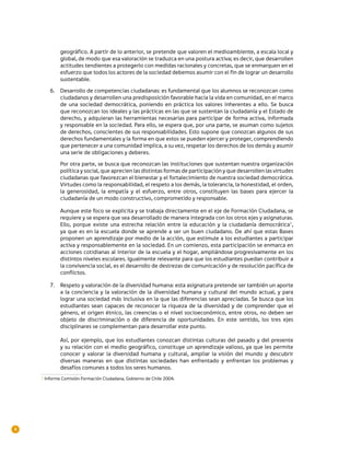 geográfico. A partir de lo anterior, se pretende que valoren el medioambiente, a escala local y
             global, de modo que esa valoración se traduzca en una postura activa; es decir, que desarrollen
             actitudes tendientes a protegerlo con medidas racionales y concretas, que se enmarquen en el
             esfuerzo que todos los actores de la sociedad debemos asumir con el fin de lograr un desarrollo
             sustentable.

        6.	 Desarrollo de competencias ciudadanas: es fundamental que los alumnos se reconozcan como
            ciudadanos y desarrollen una predisposición favorable hacia la vida en comunidad, en el marco
            de una sociedad democrática, poniendo en práctica los valores inherentes a ello. Se busca
            que reconozcan los ideales y las prácticas en las que se sustentan la ciudadanía y el Estado de
            derecho, y adquieran las herramientas necesarias para participar de forma activa, informada
            y responsable en la sociedad. Para ello, se espera que, por una parte, se asuman como sujetos
            de derechos, conscientes de sus responsabilidades. Esto supone que conozcan algunos de sus
            derechos fundamentales y la forma en que estos se pueden ejercer y proteger, comprendiendo
            que pertenecer a una comunidad implica, a su vez, respetar los derechos de los demás y asumir
            una serie de obligaciones y deberes.
             Por otra parte, se busca que reconozcan las instituciones que sustentan nuestra organización
             política y social, que aprecien las distintas formas de participación y que desarrollen las virtudes
             ciudadanas que favorezcan el bienestar y el fortalecimiento de nuestra sociedad democrática.
             Virtudes como la responsabilidad, el respeto a los demás, la tolerancia, la honestidad, el orden,
             la generosidad, la empatía y el esfuerzo, entre otros, constituyen las bases para ejercer la
             ciudadanía de un modo constructivo, comprometido y responsable.

             Aunque este foco se explicita y se trabaja directamente en el eje de Formación Ciudadana, se
             requiere y se espera que sea desarrollado de manera integrada con los otros ejes y asignaturas.
             Ello, porque existe una estrecha relación entre la educación y la ciudadanía democrática1,
             ya que es en la escuela donde se aprende a ser un buen ciudadano. De ahí que estas Bases
             proponen un aprendizaje por medio de la acción, que estimule a los estudiantes a participar
             activa y responsablemente en la sociedad. En un comienzo, esta participación se enmarca en
             acciones cotidianas al interior de la escuela y el hogar, ampliándose progresivamente en los
             distintos niveles escolares. Igualmente relevante para que los estudiantes puedan contribuir a
             la convivencia social, es el desarrollo de destrezas de comunicación y de resolución pacífica de
             conflictos.

        7.	 Respeto y valoración de la diversidad humana: esta asignatura pretende ser también un aporte
            a la conciencia y la valoración de la diversidad humana y cultural del mundo actual, y para
            lograr una sociedad más inclusiva en la que las diferencias sean apreciadas. Se busca que los
            estudiantes sean capaces de reconocer la riqueza de la diversidad y de comprender que el
            género, el origen étnico, las creencias o el nivel socioeconómico, entre otros, no deben ser
            objeto de discriminación o de diferencia de oportunidades. En este sentido, los tres ejes
            disciplinares se complementan para desarrollar este punto.

             Así, por ejemplo, que los estudiantes conozcan distintas culturas del pasado y del presente
             y su relación con el medio geográfico, constituye un aprendizaje valioso, ya que les permite
             conocer y valorar la diversidad humana y cultural, ampliar la visión del mundo y descubrir
             diversas maneras en que distintas sociedades han enfrentado y enfrentan los problemas y
             desafíos comunes a todos los seres humanos.
    1 Informe Comisión Formación Ciudadana, Gobierno de Chile 2004.	




4
 