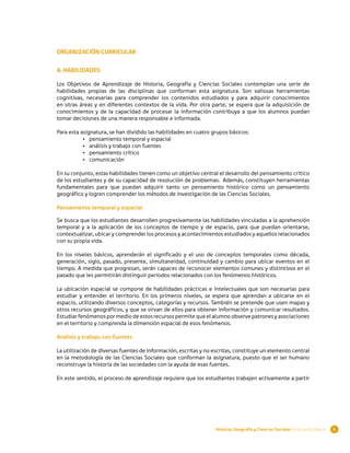 ORGANIZACIÓN CURRICULAR

A. HABILIDADES

Los Objetivos de Aprendizaje de Historia, Geografía y Ciencias Sociales contemplan una serie de
habilidades propias de las disciplinas que conforman esta asignatura. Son valiosas herramientas
cognitivas, necesarias para comprender los contenidos estudiados y para adquirir conocimientos
en otras áreas y en diferentes contextos de la vida. Por otra parte, se espera que la adquisición de
conocimientos y de la capacidad de procesar la información contribuya a que los alumnos puedan
tomar decisiones de una manera responsable e informada.

Para esta asignatura, se han dividido las habilidades en cuatro grupos básicos:
           •	 pensamiento temporal y espacial
           •	 análisis y trabajo con fuentes
           •	 pensamiento crítico
           •	 comunicación

En su conjunto, estas habilidades tienen como un objetivo central el desarrollo del pensamiento crítico
de los estudiantes y de su capacidad de resolución de problemas. Además, constituyen herramientas
fundamentales para que puedan adquirir tanto un pensamiento histórico como un pensamiento
geográfico y logren comprender los métodos de investigación de las Ciencias Sociales.

Pensamiento temporal y espacial

Se busca que los estudiantes desarrollen progresivamente las habilidades vinculadas a la aprehensión
temporal y a la aplicación de los conceptos de tiempo y de espacio, para que puedan orientarse,
contextualizar, ubicar y comprender los procesos y acontecimientos estudiados y aquellos relacionados
con su propia vida.

En los niveles básicos, aprenderán el significado y el uso de conceptos temporales como década,
generación, siglo, pasado, presente, simultaneidad, continuidad y cambio para ubicar eventos en el
tiempo. A medida que progresan, serán capaces de reconocer elementos comunes y distintivos en el
pasado que les permitirán distinguir períodos relacionados con los fenómenos históricos.

La ubicación espacial se compone de habilidades prácticas e intelectuales que son necesarias para
estudiar y entender el territorio. En los primeros niveles, se espera que aprendan a ubicarse en el
espacio, utilizando diversos conceptos, categorías y recursos. También se pretende que usen mapas y
otros recursos geográficos, y que se sirvan de ellos para obtener información y comunicar resultados.
Estudiar fenómenos por medio de estos recursos permite que el alumno observe patrones y asociaciones
en el territorio y comprenda la dimensión espacial de esos fenómenos.

Análisis y trabajo con fuentes

La utilización de diversas fuentes de información, escritas y no escritas, constituye un elemento central
en la metodología de las Ciencias Sociales que conforman la asignatura, puesto que el ser humano
reconstruye la historia de las sociedades con la ayuda de esas fuentes.

En este sentido, el proceso de aprendizaje requiere que los estudiantes trabajen activamente a partir




                                                                  Historia, Geografía y Ciencias Sociales | Educación Básica   5
 