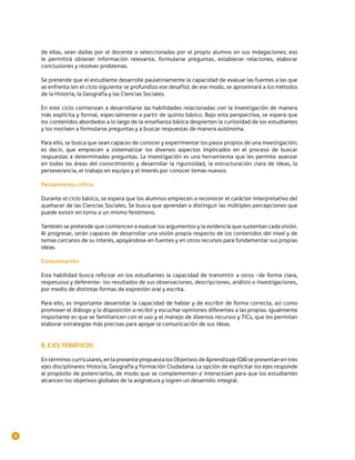de ellas, sean dadas por el docente o seleccionadas por el propio alumno en sus indagaciones; eso
    le permitirá obtener información relevante, formularse preguntas, establecer relaciones, elaborar
    conclusiones y resolver problemas.

    Se pretende que el estudiante desarrolle paulatinamente la capacidad de evaluar las fuentes a las que
    se enfrenta (en el ciclo siguiente se profundiza ese desafío); de ese modo, se aproximará a los métodos
    de la Historia, la Geografía y las Ciencias Sociales.

    En este ciclo comienzan a desarrollarse las habilidades relacionadas con la investigación de manera
    más explícita y formal, especialmente a partir de quinto básico. Bajo esta perspectiva, se espera que
    los contenidos abordados a lo largo de la enseñanza básica despierten la curiosidad de los estudiantes
    y los motiven a formularse preguntas y a buscar respuestas de manera autónoma.

    Para ello, se busca que sean capaces de conocer y experimentar los pasos propios de una investigación;
    es decir, que empiecen a sistematizar los diversos aspectos implicados en el proceso de buscar
    respuestas a determinadas preguntas. La investigación es una herramienta que les permite avanzar
    en todas las áreas del conocimiento y desarrollar la rigurosidad, la estructuración clara de ideas, la
    perseverancia, el trabajo en equipo y el interés por conocer temas nuevos.

    Pensamiento crítico

    Durante el ciclo básico, se espera que los alumnos empiecen a reconocer el carácter interpretativo del
    quehacer de las Ciencias Sociales. Se busca que aprendan a distinguir las múltiples percepciones que
    puede existir en torno a un mismo fenómeno.

    También se pretende que comiencen a evaluar los argumentos y la evidencia que sustentan cada visión.
    Al progresar, serán capaces de desarrollar una visión propia respecto de los contenidos del nivel y de
    temas cercanos de su interés, apoyándose en fuentes y en otros recursos para fundamentar sus propias
    ideas.

    Comunicación

    Esta habilidad busca reforzar en los estudiantes la capacidad de transmitir a otros –de forma clara,
    respetuosa y deferente– los resultados de sus observaciones, descripciones, análisis o investigaciones,
    por medio de distintas formas de expresión oral y escrita.

    Para ello, es importante desarrollar la capacidad de hablar y de escribir de forma correcta, así como
    promover el diálogo y la disposición a recibir y escuchar opiniones diferentes a las propias. Igualmente
    importante es que se familiaricen con el uso y el manejo de diversos recursos y TICs, que les permitan
    elaborar estrategias más precisas para apoyar la comunicación de sus ideas.


    B. EJES TEMÁTICOS

    En términos curriculares, en la presente propuesta los Objetivos de Aprendizaje (OA) se presentan en tres
    ejes disciplinares: Historia, Geografía y Formación Ciudadana. La opción de explicitar los ejes responde
    al propósito de potenciarlos, de modo que se complementen e interactúen para que los estudiantes
    alcancen los objetivos globales de la asignatura y logren un desarrollo integral.




6
 
