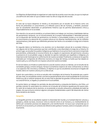 Los Objetivos de Aprendizaje se organizan en cada nivel de acuerdo a esos tres ejes, los que no implican
una definición del orden en que se deben tratar los OA a lo largo del año escolar.

Historia

En este eje se busca despertar el interés y el entusiasmo por el estudio de la historia como una
forma de profundizar el conocimiento y la reflexión acerca del ser humano, y también, promover
que los estudiantes desarrollen un pensamiento histórico que les permita desenvolverse crítica y
responsablemente en la sociedad.

Con relación a la secuencia temática, en primero básico se trabaja con nociones y habilidades básicas
de pensamiento temporal, con el reconocimiento de la propia individualidad e identidad personal,
con el desarrollo del sentido de pertenencia a la familia, a comunidades locales y a la nación, y con
el conocimiento y la valoración de su propia cultura en sus diversas manifestaciones, de los símbolos
representativos y del aporte que diferentes personas han hecho a la sociedad a lo largo de la historia
de Chile.

En segundo básico se familiariza a los alumnos con la diversidad cultural de la sociedad chilena y
con algunos de los hitos y procesos que han contribuido a esta diversidad a lo largo de su historia. En
primer lugar, se estudian los pueblos indígenas que habitaron el actual territorio nacional en el período
precolombino, enfatizando el reconocimiento de su legado en expresiones del patrimonio cultural y
su presencia en la actualidad. Luego se abordan los aportes realizados por españoles e indígenas y la
importancia del mestizaje en la conformación de nuestra sociedad. Finalmente, se destacan los aportes
realizados por inmigrantes de diferentes naciones a lo largo del tiempo, la huella que han dejado en
nuestro país y su contribución a la riqueza cultural de nuestra sociedad.

En tercero básico, la mirada se vuelve hacia la cuna de nuestra cultura occidental, con el estudio de las
sociedades griega y romana antiguas. Aunque la enseñanza respecto de estas civilizaciones se enfoca
a sus aspectos más concretos y cotidianos, el objetivo es que los estudiantes reconozcan el legado del
mundo clásico en nuestra cultura y en su vida actual.

A partir de cuarto básico, se inicia un estudio más cronológico de la historia. Se pretende que, a partir
de este nivel, los estudiantes tomen conciencia paulatinamente de la multicausalidad de los procesos
históricos y de su carácter temporal. Así, en este nivel se abordan las grandes civilizaciones americanas,
sus características, su legado y su presencia en la actualidad.

En quinto básico se trabajan los períodos de descubrimiento y conquista de América y de Chile, y el
período colonial. En sexto básico se culmina con el estudio de la historia republicana de nuestro país.
En razón de la madurez de los alumnos, no se pretende un estudio exhaustivo y detallado de todas las
etapas, sino que se busca construir algunos conceptos fundamentales a partir del desarrollo de ciertos
focos temáticos de interés.

Geografía

La Geografía permite al estudiante explorar la diversidad del mundo y la multiplicidad de culturas y
paisajes y, desde esa base, reconocer cómo la relación entre el ser humano y su medioambiente se
define por constantes procesos de adaptación y de transformación. Se busca que comprenda que el
territorio es el escenario y el contexto de referencia del quehacer humano, tanto en el pasado como en
el presente.




                                                                  Historia, Geografía y Ciencias Sociales | Educación Básica   7
 