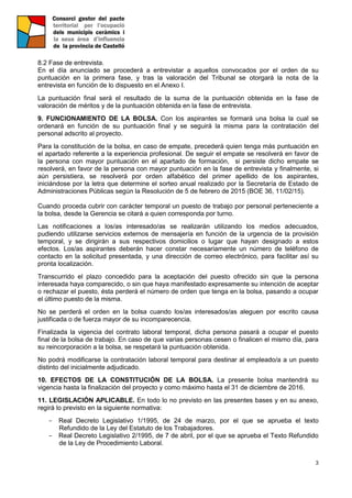 3
8.2 Fase de entrevista.
En el día anunciado se procederá a entrevistar a aquellos convocados por el orden de su
puntuación en la primera fase, y tras la valoración del Tribunal se otorgará la nota de la
entrevista en función de lo dispuesto en el Anexo I.
La puntuación final será el resultado de la suma de la puntuación obtenida en la fase de
valoración de méritos y de la puntuación obtenida en la fase de entrevista.
9. FUNCIONAMIENTO DE LA BOLSA. Con los aspirantes se formará una bolsa la cual se
ordenará en función de su puntuación final y se seguirá la misma para la contratación del
personal adscrito al proyecto.
Para la constitución de la bolsa, en caso de empate, precederá quien tenga más puntuación en
el apartado referente a la experiencia profesional. De seguir el empate se resolverá en favor de
la persona con mayor puntuación en el apartado de formación, si persiste dicho empate se
resolverá, en favor de la persona con mayor puntuación en la fase de entrevista y finalmente, si
aún persistiera, se resolverá por orden alfabético del primer apellido de los aspirantes,
iniciándose por la letra que determine el sorteo anual realizado por la Secretaría de Estado de
Administraciones Públicas según la Resolución de 5 de febrero de 2015 (BOE 36, 11/02/15).
Cuando proceda cubrir con carácter temporal un puesto de trabajo por personal perteneciente a
la bolsa, desde la Gerencia se citará a quien corresponda por turno.
Las notificaciones a los/as interesado/as se realizarán utilizando los medios adecuados,
pudiendo utilizarse servicios externos de mensajería en función de la urgencia de la provisión
temporal, y se dirigirán a sus respectivos domicilios o lugar que hayan designado a estos
efectos. Los/as aspirantes deberán hacer constar necesariamente un número de teléfono de
contacto en la solicitud presentada, y una dirección de correo electrónico, para facilitar así su
pronta localización.
Transcurrido el plazo concedido para la aceptación del puesto ofrecido sin que la persona
interesada haya comparecido, o sin que haya manifestado expresamente su intención de aceptar
o rechazar el puesto, ésta perderá el número de orden que tenga en la bolsa, pasando a ocupar
el último puesto de la misma.
No se perderá el orden en la bolsa cuando los/as interesados/as aleguen por escrito causa
justificada o de fuerza mayor de su incomparecencia.
Finalizada la vigencia del contrato laboral temporal, dicha persona pasará a ocupar el puesto
final de la bolsa de trabajo. En caso de que varias personas cesen o finalicen el mismo día, para
su reincorporación a la bolsa, se respetará la puntuación obtenida.
No podrá modificarse la contratación laboral temporal para destinar al empleado/a a un puesto
distinto del inicialmente adjudicado.
10. EFECTOS DE LA CONSTITUCIÓN DE LA BOLSA. La presente bolsa mantendrá su
vigencia hasta la finalización del proyecto y como máximo hasta el 31 de diciembre de 2016.
11. LEGISLACIÓN APLICABLE. En todo lo no previsto en las presentes bases y en su anexo,
regirá lo previsto en la siguiente normativa:
- Real Decreto Legislativo 1/1995, de 24 de marzo, por el que se aprueba el texto
Refundido de la Ley del Estatuto de los Trabajadores.
- Real Decreto Legislativo 2/1995, de 7 de abril, por el que se aprueba el Texto Refundido
de la Ley de Procedimiento Laboral.
 