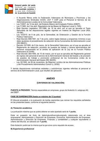 4
- II Acuerdo Marco entre la Federación Valenciana de Municipios y Provincias y las
Organizaciones Sindicales CCOO, UGT Y CSIF para el Personal al Servicio de las
Administraciones Locales de la Comunidad Valenciana.
- Ley 7/2007, de 12 de abril, del Estatuto Básico del Empleado Público (EBEP).
- Ley 7/1985, de 2 de abril, Reguladora de las Bases de Régimen Local (L.7/85).
- Real Decreto Legislativo 781/1986, de 18 de abril, por el que se aprueba el Texto
Refundido de las disposiciones legales vigentes en materia de Régimen Local (RDL
781/86).
- Ley 10/2010, de 9 de julio, de la Generalitat, de Ordenación y Gestión de la Función
Pública Valenciana.
- Real Decreto 896/1991, de 7 de junio, sobre reglas básicas y programas mínimos a que
debe ajustarse el procedimiento de selección de los funcionarios de Administración Local
(RD 896/91).
- Decreto 33/1999, de 9 de marzo, de la Generalitat Valenciana, por el que se aprueba el
Reglamento de selección, provisión de puestos de trabajo y carrera administrativa del
personal comprendido en el ámbito de aplicación de la Ley de la Función Pública
Valenciana (D.33/99).
- Real Decreto 364/1995, de 10 de marzo, por el que se aprueba del Reglamento general
de ingreso del personal al servicio de la Administración General del Estado y de provisión
de puestos de trabajo y promoción profesional de los funcionarios civiles de la
Administración General del Estado (RD 364/95).
- Ley 30/1992, de 26 de noviembre, de Régimen Jurídico de las Administraciones Públicas
y del Procedimiento Administrativo Común (L.30/92)
Y demás disposiciones normativas estatales y autonómicas vigentes referidas al personal al
servicio de la Administración Local, que resulten de aplicación.
ANEXO
(CRITERIOS DE VALORACIÓN)
PUESTO A PROVEER: Técnico especialista en empresas, grupo de titulación A, subgrupo A2,
del EBEP.
FASE DE BAREMACIÓN (hasta un máximo de 13 puntos)
El tribunal procederá, a la evaluación de los/las aspirantes que reúnan los requisitos señalados
en las presentes bases, conforme al siguiente baremo:
A) Titulación académica
La puntuación máxima que se podrá obtener en este apartado será de 1 punto.
Estar en posesión de título de diplomatura/licenciatura/grado relacionada con el área
empresarial: Administración y Dirección de Empresas, Economía, Administración de Empresas,
Administración y Dirección de Empresas, Finanzas y contabilidad y cualquier equivalente a
criterio del tribunal, se valorará con 1 punto.
Esta titulación podrá ser la misma que la que sirve como requisito de acceso.
B) Experiencia profesional
 