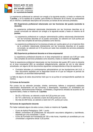 5
La experiencia profesional se valorará con arreglo a la siguiente escala y a hasta un máximo de
7 puntos, y en la medida de lo posible, para facilitar la valoración de la misma, se acompañará
de un informe o certificado descriptivo de funciones y/o tareas de los servicios prestados.
B1) Experiencia profesional relacionada con las funciones del puesto (excluida la
docente).
La experiencia profesional relacionada directamente con las funciones descritas en el
puesto convocado se valorará con arreglo a la siguiente escala y hasta un máximo de 5
puntos.
-La experiencia profesional en cualquier administración pública relacionada directamente
con las funciones descritas en el puesto convocado, se valorará con 0,20 puntos por
cada mes completo de servicios prestados como técnico.
-La experiencia profesional en la empresa privada por cuenta ajena y/o en el ejercicio libre
de la profesión relacionada directamente con las funciones descritas en el puesto
convocado, se valorará con 0,10 puntos por cada mes completo de servicios prestados
como técnico.
B2) Experiencia profesional docente en el área empresarial
La experiencia profesional docente en el área empresarial se valorará con 0,05 por cada
mes completo de servicios prestados como docente y hasta un máximo de 2 puntos.
Tanto la experiencia profesional relacionada con las funciones del puesto (B1) como la docente
en el área empresarial (B2) se acreditará obligatoriamente, además de con la vida laboral
actualizada, con alguno de los documentos siguientes correspondientes al tipo de experiencia:
 Contratos laborales y/o nombramientos administrativos y/o las liquidaciones del I.A.E. o
bien documento expedido por la Seguridad Social en el que se indiquen el período de
cotización y la actividad desempeñada.
La falta de alguno de estos documentos hará que no se puntúe el correspondiente apartado de
méritos.
C) Cursos de formación
Por cursos (no se valorarán jornadas, charlas, seminarios, talleres o congresos) realizados
relacionados directamente con las funciones a desempeñar, impartidos y/o acreditados por
Universidades, Administraciones Públicas, o Entidades y Organismos oficiales de acuerdo con la
siguiente tabla y hasta un máximo de 3 puntos:
 De 25 a 100 horas, se valorará a razón de 0,25 puntos por curso.
 De 101 a 200 horas, se valorará a razón de 0,50 puntos por curso.
 De más de 200 horas, se valorará a razón de 0,75 puntos por curso.
D) Cursos de capacitación docente
Por haber realizado alguno de estos cursos y hasta un máximo de 1 punto.
- Curso de Aptitud Pedagógica, CAP: 1 punto
- Máster universitario de profesorado de educación secundaria obligatoria y bachillerato,
impartido por una universidad: 1 punto.
- Curso de Formador de Formadores de 100 o más horas, impartido y/o acreditado por una
universidad u organismo oficial: 0,25 puntos.
 