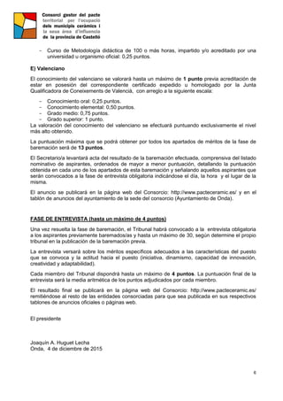 6
- Curso de Metodología didáctica de 100 o más horas, impartido y/o acreditado por una
universidad u organismo oficial: 0,25 puntos.
E) Valenciano
El conocimiento del valenciano se valorará hasta un máximo de 1 punto previa acreditación de
estar en posesión del correspondiente certificado expedido u homologado por la Junta
Qualificadora de Coneixements de Valencià, con arreglo a la siguiente escala:
- Conocimiento oral: 0,25 puntos.
- Conocimiento elemental: 0,50 puntos.
- Grado medio: 0,75 puntos.
- Grado superior: 1 punto.
La valoración del conocimiento del valenciano se efectuará puntuando exclusivamente el nivel
más alto obtenido.
La puntuación máxima que se podrá obtener por todos los apartados de méritos de la fase de
baremación será de 13 puntos.
El Secretario/a levantará acta del resultado de la baremación efectuada, comprensiva del listado
nominativo de aspirantes, ordenados de mayor a menor puntuación, detallando la puntuación
obtenida en cada uno de los apartados de esta baremación y señalando aquellos aspirantes que
serán convocados a la fase de entrevista obligatoria indicándose el día, la hora y el lugar de la
misma.
El anuncio se publicará en la página web del Consorcio: http://www.pacteceramic.es/ y en el
tablón de anuncios del ayuntamiento de la sede del consorcio (Ayuntamiento de Onda).
FASE DE ENTREVISTA (hasta un máximo de 4 puntos)
Una vez resuelta la fase de baremación, el Tribunal habrá convocado a la entrevista obligatoria
a los aspirantes previamente baremados/as y hasta un máximo de 30, según determine el propio
tribunal en la publicación de la baremación previa.
La entrevista versará sobre los méritos específicos adecuados a las características del puesto
que se convoca y la actitud hacia el puesto (iniciativa, dinamismo, capacidad de innovación,
creatividad y adaptabilidad).
Cada miembro del Tribunal dispondrá hasta un máximo de 4 puntos. La puntuación final de la
entrevista será la media aritmética de los puntos adjudicados por cada miembro.
El resultado final se publicará en la página web del Consorcio: http://www.pacteceramic.es/
remitiéndose al resto de las entidades consorciadas para que sea publicada en sus respectivos
tablones de anuncios oficiales o páginas web.
El presidente
Joaquín A. Huguet Lecha
Onda, 4 de diciembre de 2015
 