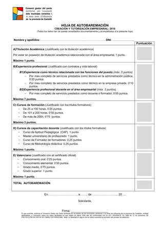 HOJA DE AUTOBAREMACIÓN
CREACIÓN Y TUTORIZACIÓN EMPRESARIAL- 2016
(Todos los datos han de quedar acreditados documentalmente y acompañados a la presente hoja)
Nombre y apellidos:…………………………….…………..….………….……..DNI: ….........................
Puntuación
A)Titulación Académica (Justificado con la titulación académica)
Por estar en posesión de titulación académica relacionada con el área empresarial, 1 punto.
Máximo 1 punto.
B)Experiencia profesional (Justificado con contratos y vida laboral)
B1)Experiencia como técnico relacionada con las funciones del puesto (máx. 5 puntos)
 Por mes completo de servicios prestados como técnico en la administración pública,
0’20 puntos
 Por mes completo de servicios prestados como técnico en la empresa privada, 0’10
puntos.
B2)Experiencia profesional docente en el área empresarial (máx. 2 puntos)
 Por mes completo de servicios prestados como docente o formador, 0’05 puntos.
Máximo 7 puntos.
C) Cursos de formación (Justificado con los títulos formativos)
 De 25 a 100 horas, 0’25 puntos.
 De 101 a 200 horas, 0’50 puntos.
 De más de 200h, 0’75 puntos.
Máximo 3 puntos.
D) Cursos de capacitación docente (Justificado con los títulos formativos)
 Curso de Aptitud Pedagógica (CAP): 1 punto.
 Master universitario de profesorado: 1 punto.
 Curso de Formador de formadores: 0,25 puntos.
 Curso de Metodología didáctica: 0,25 puntos.
Máximo 1 punto.
E) Valenciano (Justificado con el certificado oficial)
 Conocimiento oral: 0’25 puntos.
 Conocimiento elemental: 0’50 puntos.
 Grado medio, 0’75 puntos.
 Grado superior: 1 punto.
Máximo 1 punto.
TOTAL AUTOBAREMACIÓN
En…………………………, a…….. de ……………………... 20….
Solicitante,
Firma: _______________________
El que suscribe, autoriza al Consorcio Gestor del Pacto territorial por el empleo de los municipios cerámicos y su área de influencia de la provincia de Castellón, entidad
destinataria, a incorporar todos los datos facilitados en sus bases de datos, todo ello de conformidad con la LEY ORGÁNICA 15/ 1999 de 13 de diciembre DE
PROTECCIÓN DE DATOS DE CARÁCTER PERSONAL. Nota: La falsedad en alguno de los datos supondrá la exclusión del proceso de selección.
 