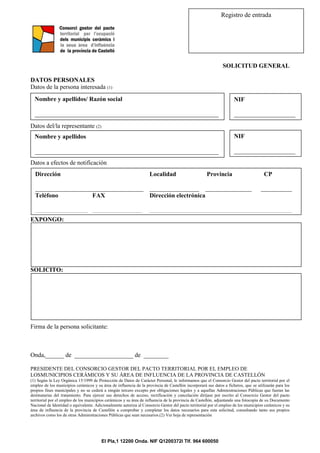 El Pla,1 12200 Onda. NIF Q1200372I Tlf. 964 600050
Registro de entrada
SOLICITUD GENERAL
DATOS PERSONALES
Datos de la persona interesada (1)
Datos del/la representante (2)
Datos a efectos de notificación
EXPONGO:
SOLICITO:
Firma de la persona solicitante:
Onda,______ de ___________________ de ________
PRESIDENTE DEL CONSORCIO GESTOR DEL PACTO TERRITORIAL POR EL EMPLEO DE
LOSMUNICIPIOS CERÁMICOS Y SU ÁREA DE INFLUENCIA DE LA PROVINCIA DE CASTELLÓN
(1) Según la Ley Orgánica 15/1999 de Protección de Datos de Carácter Personal, le informamos que el Consorcio Gestor del pacto territorial por el
empleo de los municipios cerámicos y su área de influencia de la provincia de Castellón incorporará sus datos a ficheros, que se utilizarán para los
propios fines municipales y no se cederá a ningún tercero excepto por obligaciones legales y a aquellas Administraciones Públicas que fueran las
destinatarias del tratamiento. Para ejercer sus derechos de acceso, rectificación y cancelación diríjase por escrito al Consorcio Gestor del pacto
territorial por el empleo de los municipios cerámicos y su área de influencia de la provincia de Castellón, adjuntando una fotocopia de su Documento
Nacional de Identidad o equivalente. Adicionalmente autoriza al Consorcio Gestor del pacto territorial por el empleo de los municipios cerámicos y su
área de influencia de la provincia de Castellón a comprobar y completar los datos necesarios para esta solicitud, consultando tanto sus propios
archivos como los de otras Administraciones Públicas que sean necesarios.(2) Ver hoja de representación
Nombre y apellidos/ Razón social
_________________________________________________________
NIF
___________________
_
Dirección Localidad Provincia CP
___________________________________ ________________ _______________ __________
Teléfono FAX Dirección electrónica
_________________ ________________ ______________________________________________
Nombre y apellidos
_________________________________________________________
NIF
___________________
_
 