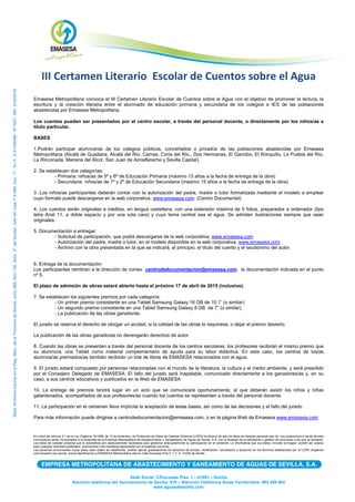 Sede Social: C/Escuelas Pías. 1 – 41003 – Sevilla
Atención telefónica del Ayuntamiento de Sevilla: 010 – Atención Telefónica Áreas Territoriales: 902 459 954
www.aguasdesevilla.com
III Certamen Literario Escolar de Cuentos sobre el Agua
Emasesa Metropolitana convoca el III Certamen Literario Escolar de Cuentos sobre el Agua con el objetivo de promover la lectura, la
escritura y la creación literaria entre el alumnado de educación primaria y secundaria de los colegios e IES de las poblaciones
abastecidas por Emasesa Metropolitana.
Los cuentos pueden ser presentados por el centro escolar, a través del personal docente, o directamente por los niños/as a
título particular.
BASES
1.Podrán participar alumnos/as de los colegios públicos, concertados o privados de las poblaciones abastecidas por Emasesa
Metropolitana (Alcalá de Guadaira, Alcalá del Río, Camas, Coria del Río,, Dos Hermanas, El Garrobo, El Ronquillo, La Puebla del Río,
La Rinconada, Mairena del Alcor, San Juan de Aznalfarache y Sevilla Capital).
2. Se establecen dos categorías:
- Primaria: niños/as de 5º y 6º de Educación Primaria (máximo 13 años a la fecha de entrega de la obra)
- Secundaria: niños/as de 1º y 2º de Educación Secundaria (máximo 15 años a la fecha de entrega de la obra)
3 .Los niños/as participantes deberán contar con la autorización del padre, madre o tutor formalizada mediante el modelo a emplear
cuyo formato puede descargarse en la web corporativa, www.emasesa.com. (Centro Documental)
4. Los cuentos serán originales e inéditos, en lengua castellana, con una extensión máxima de 5 folios, preparados a ordenador (tipo
letra Arial 11, a doble espacio y por una sola cara) y cuyo tema central sea el agua. Se admiten ilustraciones siempre que sean
originales.
5. Documentación a entregar:
- Solicitud de participación, que podrá descargarse de la web corporativa, www.emasesa.com.
- Autorización del padre, madre o tutor, en el modelo disponible en la web corporativa, www.emasesa.com.
- Archivo con la obra presentada en la que se indicará, al principio, el título del cuento y el seudónimo del autor.
6. Entrega de la documentación:
Los participantes remitirán a la dirección de correo centrodedocumentacion@emasesa.com, la documentación indicada en el punto
nº 5.
El plazo de admisión de obras estará abierto hasta el próximo 17 de abril de 2015 (inclusive).
7. Se establecen los siguientes premios por cada categoría:
- Un primer premio consistente en una Tablet Samsung Galaxy 16 GB de 10.1” (o similar)
- Un segundo premio consistente en una Tablet Samsung Galaxy 8 GB de 7” (o similar),
- La publicación de las obras ganadoras.
El jurado se reserva el derecho de otorgar un accésit, si la calidad de las obras lo requiriese, o dejar el premio desierto.
La publicación de las obras ganadoras no devengarán derechos de autor.
8. Cuando las obras se presenten a través del personal docente de los centros escolares, los profesores recibirán el mismo premio que
su alumno/a, una Tablet como material complementario de ayuda para su labor didáctica. En este caso, los centros de los/as
alumnos/as premiados/as también recibirán un lote de libros de EMASESA relacionados con el agua.
9. El jurado estará compuesto por personas relacionadas con el mundo de la literatura, la cultura y el medio ambiente, y será presidido
por el Consejero Delegado de EMASESA. El fallo del jurado será inapelable, comunicado directamente a los ganadores/as y, en su
caso, a sus centros educativos y publicados en la Web de EMASESA
10. La entrega de premios tendrá lugar en un acto que se comunicará oportunamente, al que deberán asistir los niños y niñas
galardonados, acompañados de sus profesores/as cuando los cuentos se representen a través del personal docente.
11. La participación en el certamen lleva implícita la aceptación de estas bases, así como de las decisiones y el fallo del jurado
Para más información puede dirigirse a centrodedocumentacion@emasesa.com, o en la página Web de Emasesa www.emasesa.com.
En virtud del artículo 5.1 de la Ley Orgánica 15/1999, de 13 de diciembre, de Protección de Datos de Carácter Personal (LOPD) le informo de que los datos de carácter personal que Vd. nos proporciona a través de esta
convocatoria serán incorporados a la titularidad de la Empresa Metropolitana de Abastecimiento y Saneamiento de Aguas de Sevilla, S.A. con la finalidad de la tramitación y gestión de concursos a los que se presente.
Los datos de carácter personal que le solicitamos son absolutamente necesarios para gestionar adecuadamente su participación en el certamen. Le informamos que sus datos, incluida la imagen, podrán ser usados
para cualquier actividad publicitaria, promocional o de marketing relacionada con el presente concurso.
Las personas concursantes cuyos datos sean objeto de tratamiento, podrán ejercer gratuitamente los derechos de acceso, rectificación, cancelación y oposición en los términos establecidos por la LOPD dirigiendo
comunicación por escrito, previa identificación a EMASESA Metropolitana sita en Calle Escuelas Pías nº 1 C. P. 41003 de Sevilla
 