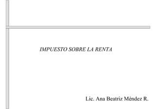 IMPUESTO SOBRE LA RENTA




              Lic. Ana Beatriz Méndez R.
 