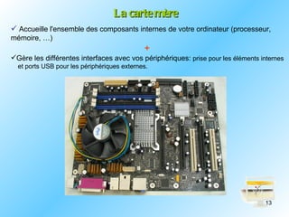 La carte mère
 Accueille l'ensemble des composants internes de votre ordinateur (processeur,
mémoire, …)
                                             +
Gère les différentes interfaces avec vos périphériques: prise pour les éléments internes
  et ports USB pour les périphériques externes.




                                                                                   13
 