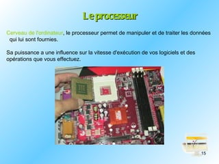 Le processeur
Cerveau de l'ordinateur, le processeur permet de manipuler et de traiter les données
 qui lui sont fournies.

Sa puissance a une influence sur la vitesse d'exécution de vos logiciels et des
opérations que vous effectuez.




                                                                                  15
 