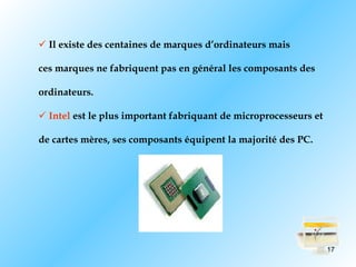  Il existe des centaines de marques d’ordinateurs mais

ces marques ne fabriquent pas en général les composants des

ordinateurs.

 Intel est le plus important fabriquant de microprocesseurs et

de cartes mères, ses composants équipent la majorité des PC.




                                                                  17
 