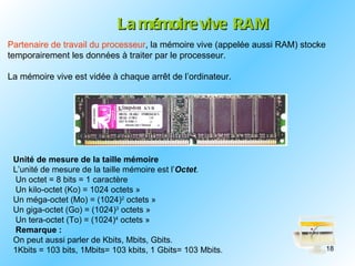 La mémoire vive RAM
Partenaire de travail du processeur, la mémoire vive (appelée aussi RAM) stocke
temporairement les données à traiter par le processeur.

La mémoire vive est vidée à chaque arrêt de l’ordinateur.




 Unité de mesure de la taille mémoire
 L’unité de mesure de la taille mémoire est l’Octet.
 Un octet = 8 bits = 1 caractère
 Un kilo-octet (Ko) = 1024 octets »
 Un méga-octet (Mo) = (1024)2 octets »
 Un giga-octet (Go) = (1024)3 octets »
 Un tera-octet (To) = (1024)4 octets »
 Remarque :
 On peut aussi parler de Kbits, Mbits, Gbits.
 1Kbits = 103 bits, 1Mbits= 103 kbits, 1 Gbits= 103 Mbits.                        18
 