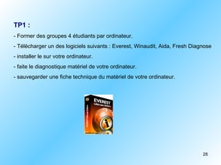 TP1 :
- Former des groupes 4 étudiants par ordinateur.
- Télécharger un des logiciels suivants : Everest, Winaudit, Aida, Fresh Diagnose
- installer le sur votre ordinateur.
- faite le diagnostique matériel de votre ordinateur.
- sauvegarder une fiche technique du matériel de votre ordinateur.




                                                                             28
 