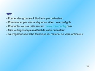 TP2 :
- Former des groupes 4 étudiants par ordinateur,
- Commencer par voir la séquence vidéo : ma config.flv
- Connecter vous au site suivant : www.ma-connfig.com
- faite le diagnostique matériel de votre ordinateur.
- sauvegarder une fiche technique du matériel de votre ordinateur




                                                                    29
 