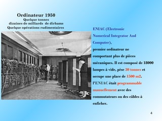 Ordinateur 1950
          Quelque tonnes
 dizaines de milliards de dirhams
Quelque opérations rudimentaires    ENIAC (Electronic
                                    Numerical Integrator And
                                    Computer),
                                    premier ordinateur ne
                                    comportant plus de pièces
                                    mécaniques. Il est composé de 18000
                                    lampes à vide, pèse 30 tonnes et
                                    occupe une place de 1500 m2.
                                    l'ENIAC était programmable
                                    manuellement avec des
                                    commutateurs ou des câbles à
                                    enficher.

                                                                       4
 