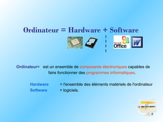 Ordinateur = Hardware + Software



Ordinateur= est un ensemble de composants électroniques capables de
               faire fonctionner des programmes informatiques.

      Hardware       = l'ensemble des éléments matériels de l'ordinateur
      Software       = logiciels.




                                                                       6
 