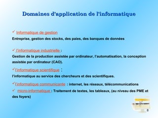 Domaines d'application de l'informatique


 Informatique de gestion
Entreprise, gestion des stocks, des paies, des banques de données


 l’informatique industrielle :
Gestion de la production assistée par ordinateur, l’automatisation, la conception
assistée par ordinateur (CAO).

l’informatique scientifique   :
l’informatique au service des chercheurs et des scientifiques.

l’informatique communicante : internet, les réseaux, télécommunications
 micro-informatique : Traitement de textes, les tableaux, (au niveau des PME et
des foyers)


                                                                                    8
 