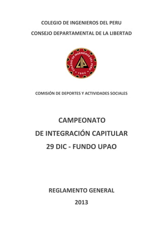 COLEGIO DE INGENIEROS DEL PERU
CONSEJO DEPARTAMENTAL DE LA LIBERTAD

COMISIÓN DE DEPORTES Y ACTIVIDADES SOCIALES

CAMPEONATO
DE INTEGRACIÓN CAPITULAR
29 DIC - FUNDO UPAO

REGLAMENTO GENERAL
2013

 