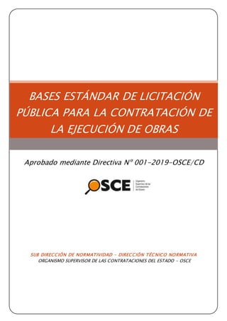 SUB DIRECCIÓN DE NORMATIVIDAD – DIRECCIÓN TÉCNICO NORMATIVA
ORGANISMO SUPERVISOR DE LAS CONTRATACIONES DEL ESTADO - OSCE
BASES ESTÁNDAR DE LICITACIÓN
PÚBLICA PARA LA CONTRATACIÓN DE
LA EJECUCIÓN DE OBRAS
Aprobado mediante Directiva Nº 001-2019-OSCE/CD
 