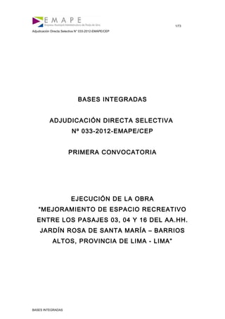 1/73
Adjudicación Directa Selectiva N° 033-2012-EMAPE/CEP
BASES INTEGRADAS
ADJUDICACIÓN DIRECTA SELECTIVA
Nº 033-2012-EMAPE/CEP
PRIMERA CONVOCATORIA
EJECUCIÓN DE LA OBRA
“MEJORAMIENTO DE ESPACIO RECREATIVO
ENTRE LOS PASAJES 03, 04 Y 16 DEL AA.HH.
JARDÍN ROSA DE SANTA MARÍA – BARRIOS
ALTOS, PROVINCIA DE LIMA - LIMA”
BASES INTEGRADAS
 