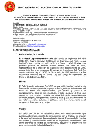 1
CONCURSO PÚBLICO DEL CONSEJO DEPARTAMENTAL DE LIMA
CONVOCATORIA A CONCURSO PÚBLICO No
001-2014-CA-CDL/CIP
SELECCIÓN DE FIRMA PARA REALIZAR EL PROYECTO DE RENOVACIÓN TECNOLOGICA
DEL CONSEJO DEPARTAMENTAL DE LIMA DEL COLEGIO DE INGENIEROS DEL PERU.
BASES
INFORMACIÓN GENERAL DE LA ENTIDAD
Razón Social
CONSEJO DEPARTAMENTAL DE LIMA DEL COLEGIO DE INGENIEROS DEL PERÚ (CDL-CIP)
RUC: No
20173173181
Representante Legal: Ing. CIP Oscar Bernabé Rafael Anyosa
Cargo: Decano Del Consejo Departamental de Lima-CIP
Domicilio Legal:
Dirección: Calle Marconi No
210, Lima
Teléfono: 202-5000
Correo electrónico: informes@ciplima.org.pe
Portal electrónico: http://www.cdlima.org.pe
I. ASPECTOS GENERALES
1. Antecedentes de la entidad
El Consejo Departamental de Lima del Colegio de Ingenieros del Perú
(CDL-CIP), órgano ejecutivo del Colegio de Ingenieros del Perú, es una
institución que cuenta con autonomía económica y administrativa, con
persona jurídica de derecho público interno, sin fines de lucro,
representativa de la profesión de Ingeniería en el departamento de Lima,
creada bajo las leyes peruanas. El colegio de Ingenieros Del Perú fue
creado mediante Ley No
14086 del 08 de junio de 1962, la misma que fue
modificada mediante Ley No
24648 “Ley del Colegio de Ingenieros Del
Perú” el 20 de Enero de 1987.
Misión:
El Colegio de Ingeniero del Perú-CIP es una Institución Deontológica, sin
fines de lucro que representa y agrupa a los Ingenieros profesionales del
Perú, de todas las especialidades, que cautela y preserva el
comportamiento ético de sus miembros, y debe asegurar al Perú que
cuenta con una profesión nacional que ejerce la ingeniera en un contexto
de orden, respeto, competitividad, calidad y ética, y que está enraizada en
sus valores sociales, culturales y políticos, como base fundamental en el
proceso de desarrollo de la nación.
Visión:
La Visión del CIP es ser reconocida como una institución sólida, que
patrocina el manejo eficiente del conocimiento, con la finalidad de orientar
a la sociedad peruana en las grandes decisiones, fomentando la práctica
de valores y comportamiento ético de los ingenieros profesionales, así
como elevando la calidad de la ingeniería, apoyando el crecimiento del
país en el contexto de la globalización.
 