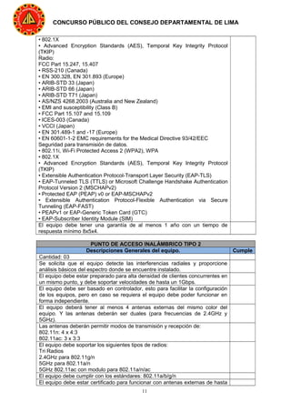 11
CONCURSO PÚBLICO DEL CONSEJO DEPARTAMENTAL DE LIMA
• 802.1X
• Advanced Encryption Standards (AES), Temporal Key Integrity Protocol
(TKIP)
Radio:
FCC Part 15.247, 15.407
• RSS-210 (Canada)
• EN 300.328, EN 301.893 (Europe)
• ARIB-STD 33 (Japan)
• ARIB-STD 66 (Japan)
• ARIB-STD T71 (Japan)
• AS/NZS 4268.2003 (Australia and New Zealand)
• EMI and susceptibility (Class B)
• FCC Part 15.107 and 15.109
• ICES-003 (Canada)
• VCCI (Japan)
• EN 301.489-1 and -17 (Europe)
• EN 60601-1-2 EMC requirements for the Medical Directive 93/42/EEC
Seguridad para transmisión de datos.
• 802.11i, Wi-Fi Protected Access 2 (WPA2), WPA
• 802.1X
• Advanced Encryption Standards (AES), Temporal Key Integrity Protocol
(TKIP)
• Extensible Authentication Protocol-Transport Layer Security (EAP-TLS)
• EAP-Tunneled TLS (TTLS) or Microsoft Challenge Handshake Authentication
Protocol Version 2 (MSCHAPv2)
• Protected EAP (PEAP) v0 or EAP-MSCHAPv2
• Extensible Authentication Protocol-Flexible Authentication via Secure
Tunneling (EAP-FAST)
• PEAPv1 or EAP-Generic Token Card (GTC)
• EAP-Subscriber Identity Module (SIM)
El equipo debe tener una garantía de al menos 1 año con un tiempo de
respuesta mínimo 8x5x4.
PUNTO DE ACCESO INALÁMBRICO TIPO 2
Descripciones Generales del equipo. Cumple
Cantidad: 03
Se solicita que el equipo detecte las interferencias radiales y proporcione
análisis básicos del espectro donde se encuentre instalado.
El equipo debe estar preparado para alta densidad de clientes concurrentes en
un mismo punto, y debe soportar velocidades de hasta un 1Gbps.
El equipo debe ser basado en controlador, esto para facilitar la configuración
de los equipos, pero en caso se requiera el equipo debe poder funcionar en
forma independiente.
El equipo deberá tener al menos 4 antenas externas del mismo color del
equipo. Y las antenas deberán ser duales (para frecuencias de 2.4GHz y
5GHz).
Las antenas deberán permitir modos de transmisión y recepción de:
802.11n: 4 x 4:3
802.11ac: 3 x 3:3
El equipo debe soportar los siguientes tipos de radios:
Tri Radios
2.4GHz para 802.11g/n
5GHz para 802.11a/n
5GHz 802.11ac con modulo para 802.11a/n/ac
El equipo debe cumplir con los estándares: 802.11a/b/g/n
El equipo debe estar certificado para funcionar con antenas externas de hasta
 